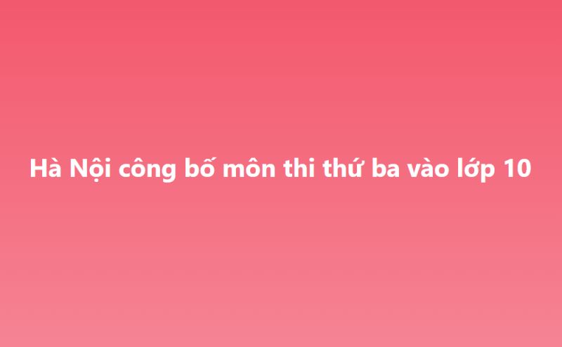 HÀ NỘI CÔNG BỐ MÔN THI THỨ 3 TRONG KỲ THI TUYỂN SINH 10